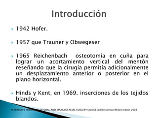  1942 Hofer.
 1957 que Trauner y Obwegeser
 1965 Reichenbach osteotomía en cuña para
lograr un acortamiento vertical del mentón
reseñando que la cirugía permitía adicionalmente
un desplazamiento anterior o posterior en el
plano horizontal.
 Hinds y Kent, en 1969. inserciones de los tejidos
blandos.
PETERSON‘S PRINCIPLES OF ORAL AND MAXILLOFACIAL SURGERY Second Edition Michael Miloro Editor 2004
 