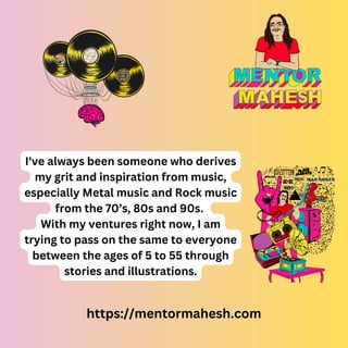 https://mentormahesh.com
I've always been someone who derives
my grit and inspiration from music,
especially Metal music and Rock music
from the 70’s, 80s and 90s.
With my ventures right now, I am
trying to pass on the same to everyone
between the ages of 5 to 55 through
stories and illustrations.
 