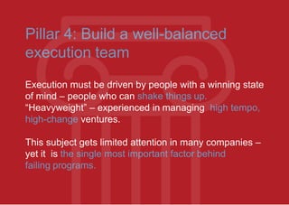 Pillar 4: Build a well-balanced
execution team
Execution must be driven by people with a winning state
of mind – people who can shake things up.
“Heavyweight” – experienced in managing high tempo,
high-change ventures.
This subject gets limited attention in many companies –
yet it is the single most important factor behind
failing programs.
 