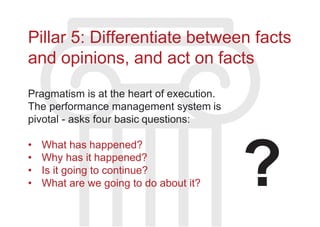 Pillar 5: Differentiate between facts
and opinions, and act on facts
Pragmatism is at the heart of execution.
The performance management system is
pivotal - asks four basic questions:
• What has happened?
• Why has it happened?
• Is it going to continue?
• What are we going to do about it? ?
 