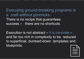 Executing ground-breaking programs is a
craft without gimmicks.
There is no recipe that guarantees
success – there are no shortcuts.
Execution is not abstract – it is concrete – and far
too rich in complexity to be reduced to superficial,
dumbed-down templates and blueprints.
 
