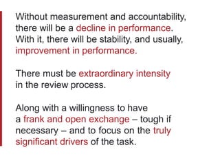 Without measurement and accountability,
there will be a decline in performance.
With it, there will be stability, and usually,
improvement in performance.
There must be extraordinary intensity
in the review process.
Along with a willingness to have
a frank and open exchange – tough if
necessary – and to focus on the truly
significant drivers of the task.
 