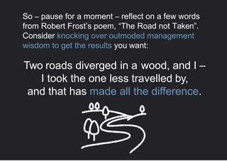 So – pause for a moment – reflect on a few words
from Robert Frost’s poem, “The Road not Taken”.
Consider knocking over outmoded management
wisdom to get the results you want:
Two roads diverged in a wood, and I –
I took the one less travelled by,
and that has made all the difference.
 