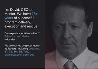 We have 25+ years of
hard-won experience in
program delivery and
rescue.
Our experts specialise in the IT,
Telecoms, and Media industries.
We are trusted by global
industry leaders, including
Vodafone, BT, Sky, EE, Tele2,
lastminute.com, Sony, Dell.
 