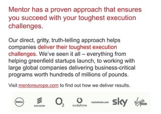 Mentor has a proven approach that ensures
you succeed with your toughest execution
challenges.
Our direct, gritty, truth-telling approach helps
companies deliver their toughest execution
challenges. We’ve seen it all – everything from
helping greenfield startups launch, to working with
large global companies delivering business-critical
programs worth hundreds of millions of pounds.
Visit mentoreurope.com to find out how we deliver results.
 