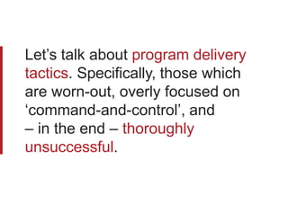 Let’s talk about program delivery
tactics. Specifically, those which
are worn-out, overly focused on
‘command-and-control’, and
– in the end – thoroughly
unsuccessful.
 