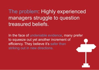 The problem: Highly experienced
managers struggle to question
treasured beliefs.
In the face of undeniable evidence, many prefer
to squeeze out yet another increment of
efficiency. They believe it’s safer than
striking out in new directions.
 