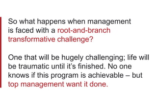 So what happens when management
is faced with a root-and-branch
transformative challenge?
One that will be hugely challenging; life will
be traumatic until it’s finished. No one
knows if this program is achievable – but
top management want it done.
 