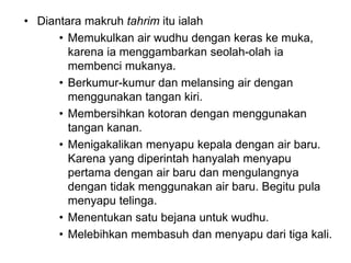 • Diantara makruh tahrim itu ialah
• Memukulkan air wudhu dengan keras ke muka,
karena ia menggambarkan seolah-olah ia
membenci mukanya.
• Berkumur-kumur dan melansing air dengan
menggunakan tangan kiri.
• Membersihkan kotoran dengan menggunakan
tangan kanan.
• Menigakalikan menyapu kepala dengan air baru.
Karena yang diperintah hanyalah menyapu
pertama dengan air baru dan mengulangnya
dengan tidak menggunakan air baru. Begitu pula
menyapu telinga.
• Menentukan satu bejana untuk wudhu.
• Melebihkan membasuh dan menyapu dari tiga kali.
 