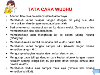 TATA CARA WUDHU
• Adapun tata cara dalm berwudhu di antaranya,
• Membasuh kedua telapak tangan dengan air yang suci dan
mensucikan, dan dengan membaca basmalah.
• Berkumur-kumur memasukkan air ke dalam mulut. Gunanya untuk
membersihkan sisa-sisa makanan.
• Membersihkan atau menghisap air ke dalam lubang hidung
(Istinsyaq).
• Membasuh muka sambil membaca niat wudhu dalam hati.
• Membasuh kedua tangan sampai siku (diawali tangan kanan
kemudian tangan kiri).
• Mengusap sebagian kepala atau rambut dengan air.
• Mengusap daun telinga dengan cara kedua telunjuk tangan masuk
kedalam lubang telinga dan ibu jari pada daun telinga, dimulai dari
bawah ke atas.
• Membasuh kedua kaki sampai mata kaki (dimulai kaki kanan
kemudian kaki kiri).
 