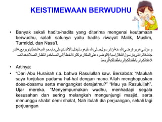 KEISTIMEWAAN BERWUDHU
• Banyak sekali hadits-hadits yang diterima mengenai keutamaan
berwudhu, salah satunya yaitu hadits riwayat Malik, Muslim,
Turmidzi, dan Nasa’I,
‫ﻮﻋﻥﺃﺒﻲﻫﺮﻴﺮﺓﺮﺿﻲﷲﻋﻨﻪﺃﻥﺍﻠﺮﺴﻮﻞﺼﻠﻰﷲﻋﻠﻴﻪﻮﺴﻠﻢﻘﺎﻞ‬
:
‫ﺃﻻﺃﺪﻠﻜﻢﻋﻠﻰﻤﺎﻴﻣﺤﻮﷲﺒﻪﺍﻠﺨﻄﺎﻴﺎﻮﻴﺭﻔﻊﺒﻪﺍﻠﺪﺭ‬
‫ﺠﺎﺖﻗﺎﻠﻮﺍﺒﻠﻰﻴﺎﺭﺴﻮﻞﷲﻗﺎﻞﺇﺴﺒﺎﻍﺍﻠﻮﺿﻮﺀﻋﻠﻰﺍﻠﻤﻜﺎﺮﻩﻮﻜﺛﺮﺓﺍﻠﺨﻄﺄﺇﺍﻠﻰﺍﻠﻤﺴﺎﺨﺩﻮﺍﻨﺘﻆﺎﺮﺍﻠﺻﻼﺓﺒﻌﺪﺍﻠﺻ‬
‫ﻼﺓﻔﺪﻠﻜﻢﺍﻠﺮﺒﺎﻄﻔﺪﻠﻜﻢﺍﻠﺮﺒﺎﻄﻔﺪﻠﻜﻢﺍﻠﺮﺒﺎﻄ‬
• Artinya:
• “Dari Abu Hurairah r.a. bahwa Rasulullah saw. Bersabda: “Maukah
saya tunjukan padamu hal-hal dengan mana Allah menghapuskan
dosa-dosamu serta mengangkat derajatmu?” “Mau ya Rasulullah”.
Ujar mereka. “Menyempurnakan wudhu, menhadapi segala
kesusahan dan sering melangkah mengunjungi masjid, serta
menunggu shalat demi shalat, Nah itulah dia perjuangan, sekali lagi
perjuangan
 