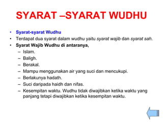 SYARAT –SYARAT WUDHU
• Syarat-syarat Wudhu
• Terdapat dua syarat dalam wudhu yaitu syarat wajib dan syarat sah.
• Syarat Wajib Wudhu di antaranya,
– Islam.
– Baligh.
– Berakal.
– Mampu menggunakan air yang suci dan mencukupi.
– Berlakunya hadath.
– Suci daripada haidh dan nifas.
– Kesempitan waktu. Wudhu tidak diwajibkan ketika waktu yang
panjang tetapi diwajibkan ketika kesempitan waktu.
 
