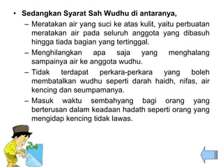• Sedangkan Syarat Sah Wudhu di antaranya,
– Meratakan air yang suci ke atas kulit, yaitu perbuatan
meratakan air pada seluruh anggota yang dibasuh
hingga tiada bagian yang tertinggal.
– Menghilangkan apa saja yang menghalang
sampainya air ke anggota wudhu.
– Tidak terdapat perkara-perkara yang boleh
membatalkan wudhu seperti darah haidh, nifas, air
kencing dan seumpamanya.
– Masuk waktu sembahyang bagi orang yang
berterusan dalam keadaan hadath seperti orang yang
mengidap kencing tidak lawas.
 