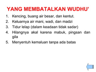 YANG MEMBATALKAN WUDHU’
1. Kencing, buang air besar, dan kentut.
2. Keluarnya air mani, wadi, dan madzi
3. Tidur lelap (dalam keadaan tidak sadar)
4. Hilangnya akal karena mabuk, pingsan dan
gila
5. Menyentuh kemaluan tanpa ada batas
 