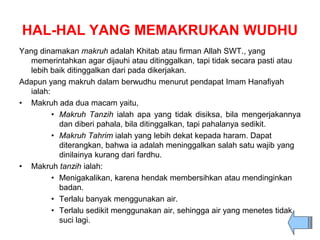 HAL-HAL YANG MEMAKRUKAN WUDHU
Yang dinamakan makruh adalah Khitab atau firman Allah SWT., yang
memerintahkan agar dijauhi atau ditinggalkan, tapi tidak secara pasti atau
lebih baik ditinggalkan dari pada dikerjakan.
Adapun yang makruh dalam berwudhu menurut pendapat Imam Hanafiyah
ialah:
• Makruh ada dua macam yaitu,
• Makruh Tanzih ialah apa yang tidak disiksa, bila mengerjakannya
dan diberi pahala, bila ditinggalkan, tapi pahalanya sedikit.
• Makruh Tahrim ialah yang lebih dekat kepada haram. Dapat
diterangkan, bahwa ia adalah meninggalkan salah satu wajib yang
dinilainya kurang dari fardhu.
• Makruh tanzih ialah:
• Menigakalikan, karena hendak membersihkan atau mendinginkan
badan.
• Terlalu banyak menggunakan air.
• Terlalu sedikit menggunakan air, sehingga air yang menetes tidak
suci lagi.
 