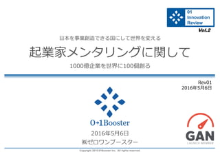 Copyright 2015 01Booster Inc. All rights reserved.
日本を事業創造できる国にして世界を変える
起業家メンタリングに関して
1000億企業を世界に100個創る
2016年5月6日
㈱ゼロワンブースター
Rev01
2016年5月6日
Vol.2
01
Innovation
Review
 