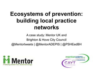 A case study: Mentor UK and
Brighton & Hove City Council
@Mentortweets | @MentorADEPIS | @PSHEedBH
Ecosystems of prevention:
building local practice
networks
 