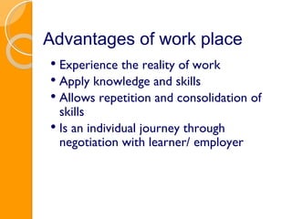Advantages of work place Experience the reality of work Apply knowledge and skills Allows repetition and consolidation of skills Is an individual journey through negotiation with learner/ employer 