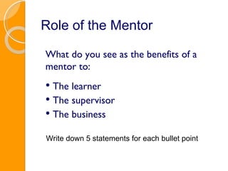 Role of the Mentor What do you see as the benefits of a mentor to: The learner The supervisor The business Write down 5 statements for each bullet point 