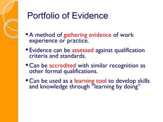 Portfolio of Evidence A method of  gathering evidence  of work experience or practice.  Evidence can be  assessed  against qualification criteria and standards. Can be  accredited  with similar recognition as other formal qualifications. Can be used as a  learning tool  to develop skills and knowledge through “learning by doing” 