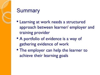 Summary Learning at work needs a structured approach between learner/ employer and training provider A portfolio of evidence is a way of gathering evidence of work The employer can help the learner to achieve their learning goals 