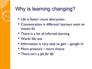 Why is learning changing? Life is faster/ more distraction Concentration is different/ learners want an instant fix There is a lot of informal learning Work/ life mix Information is very easy to gain – google it! More pressure – more choice There isn’t a  job for life 