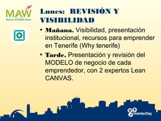 Lunes: REVISIÓN Y
VISIBILIDAD
• Mañana. ​Visibilidad​, presentación
institucional, recursos para emprender
en Tenerife (Why tenerife)
• Tarde. Presentación y r​evisión del
MODELO​ de negocio de cada
emprendedor, con 2 expertos Lean
CANVAS.
 
