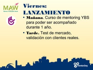 Viernes:
LANZAMIENTO
• Mañana. ​Curso de mentoring YBS​
para poder ser acompañado
durante 1 año.
• Tarde. Test de mercado​,
validación con clientes reales.
 