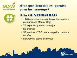 ¿Por qué Tenerife es paraíso
para las startups?
Alta GENEROSIDAD
• +140 empresarios voluntarios dispuestos a
ayudar (asoc ​Mentor Day​)
• 70 expertos que dan consejos
• 60 premios
• 55 mentores YBS​ que acompañan durante
un año.
• Networking todos los meses
 