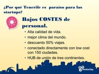 ¿Por qué Tenerife es paraíso para las
startups?
Bajos COSTES de
personal.
• Alta calidad de vida.
• mejor clima del mundo.
• descuento 50% viajes.
• conectado directamente con low cost
con 150 ciudades.
• HUB de unión de tres continentes.
 