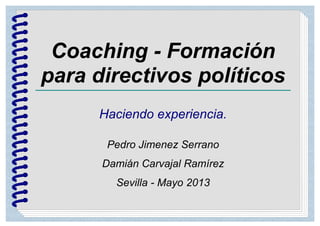 Coaching - Formación
para directivos políticos
Haciendo experiencia.
Pedro Jimenez Serrano
Damián Carvajal Ramírez
Sevilla - Mayo 2013
 