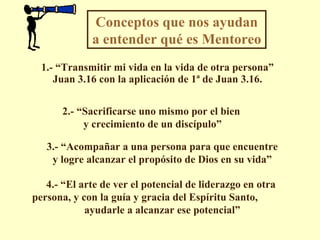 1.- “Transmitir mi vida en la vida de otra persona” Juan 3.16 con la aplicación de 1ª de Juan 3.16. Conceptos que nos ayudan a entender qué es Mentoreo  2.- “Sacrificarse uno mismo por el bien y crecimiento de un discípulo” 3.- “Acompañar a una persona para que encuentre y logre alcanzar el propósito de Dios en su vida” 4.- “El arte de ver el potencial de liderazgo en otra persona, y con la guía y gracia del Espíritu Santo,  ayudarle a alcanzar ese potencial” 