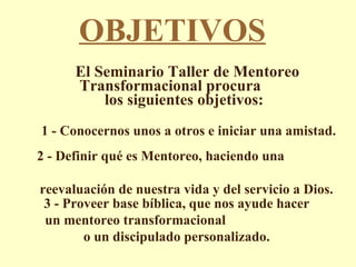 OBJETIVOS El Seminario Taller de Mentoreo Transformacional procura  los siguientes objetivos:  1 - Conocernos unos a otros e iniciar una amistad. 2 - Definir qué es Mentoreo, haciendo una  reevaluación de nuestra vida y del servicio a Dios. 3 - Proveer base bíblica, que nos ayude hacer un mentoreo transformacional  o un discipulado personalizado. 