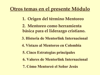 Otros temas en el presente Módulo   1.  Origen del término Mentoreo 2.  Mentoreo como herramienta básica para el liderazgo cristiano. 3. Historia de Mentorlink Internacional 4. Vistazo al Mentoreo en Colombia  5. Cinco Estrategias principales 6. Valores de Mentorlink Internacional 7. Cómo Mentoreó el Señor Jesús  