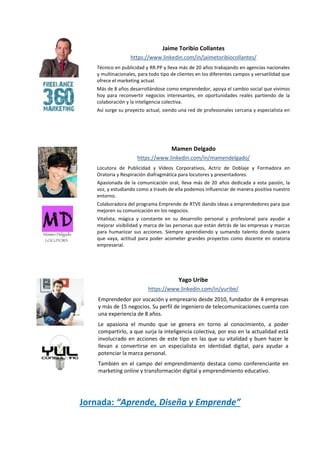 Jornada: “Aprende, Diseña y Emprende”
Jaime Toribio Collantes
https://www.linkedin.com/in/jaimetoribiocollantes/
Técnico en publicidad y RR.PP y lleva más de 20 años trabajando en agencias nacionales
y multinacionales, para todo tipo de clientes en los diferentes campos y versatilidad que
ofrece el marketing actual.
Más de 8 años desarrollándose como emprendedor, apoya el cambio social que vivimos
hoy para reconvertir negocios interesantes, en oportunidades reales partiendo de la
colaboración y la inteligencia colectiva.
Así surge su proyecto actual, siendo una red de profesionales cercana y especialista en
las áreas del marketing y la comunicación.
Mamen Delgado
https://www.linkedin.com/in/mamendelgado/
Locutora de Publicidad y Vídeos Corporativos, Actriz de Doblaje y Formadora en
Oratoria y Respiración diafragmática para locutores y presentadores.
Apasionada de la comunicación oral, lleva más de 20 años dedicada a esta pasión, la
voz, y estudiando como a través de ella podemos influenciar de manera positiva nuestro
entorno.
Colaboradora del programa Emprende de RTVE dando ideas a emprendedores para que
mejoren su comunicación en los negocios.
Vitalista, mágica y constante en su desarrollo personal y profesional para ayudar a
mejorar visibilidad y marca de las personas que están detrás de las empresas y marcas
para humanizar sus acciones. Siempre aprendiendo y sumando talento donde quiera
que vaya, actitud para poder acometer grandes proyectos como docente en oratoria
empresarial.
Yago Uribe
https://www.linkedin.com/in/yuribe/
Emprendedor por vocación y empresario desde 2010, fundador de 4 empresas
y más de 15 negocios. Su perfil de ingeniero de telecomunicaciones cuenta con
una experiencia de 8 años.
Le apasiona el mundo que se genera en torno al conocimiento, a poder
compartirlo, a que surja la inteligencia colectiva, por eso en la actualidad está
involucrado en acciones de este tipo en las que su vitalidad y buen hacer le
llevan a convertirse en un especialista en identidad digital, para ayudar a
potenciar la marca personal.
También en el campo del emprendimiento destaca como conferenciante en
marketing online y transformación digital y emprendimiento educativo.
 