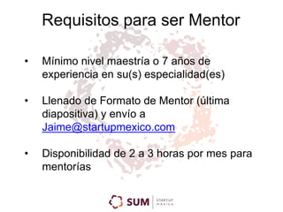 Requisitos para ser Mentor 
• Mínimo nivel maestría o 7 años de 
experiencia en su(s) especialidad(es) 
• Llenado de Formato de Mentor (última 
diapositiva) y envío a 
Jaime@startupmexico.com 
• Disponibilidad de 2 a 3 horas por mes para 
mentorías 
 