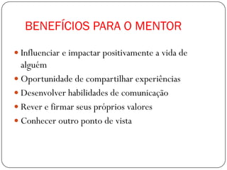 BENEFÍCIOS PARA O MENTOR

 Influenciar e impactar positivamente a vida de
  alguém
 Oportunidade de compartilhar experiências
 Desenvolver habilidades de comunicação
 Rever e firmar seus próprios valores
 Conhecer outro ponto de vista
 