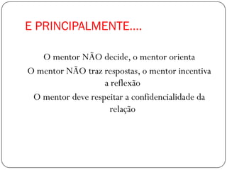 E PRINCIPALMENTE....

   O mentor NÃO decide, o mentor orienta
O mentor NÃO traz respostas, o mentor incentiva
                   a reflexão
 O mentor deve respeitar a confidencialidade da
                    relação
 