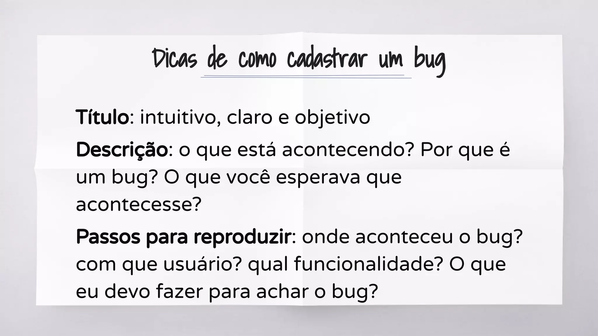 Dicas de como cadastrar um bug
Título: intuitivo, claro e objetivo
Descrição: o que está acontecendo? Por que é
um bug? O que você esperava que
acontecesse?
Passos para reproduzir: onde aconteceu o bug?
com que usuário? qual funcionalidade? O que
eu devo fazer para achar o bug?
 