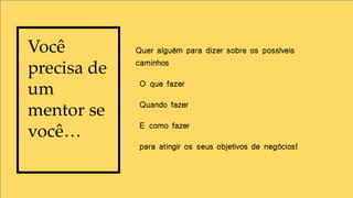 Quer alguém para dizer sobre os possíveis
caminhos
O que fazer
Quando fazer
E como fazer
para atingir os seus objetivos de negócios!
Você
precisa de
um
mentor se
você…
 