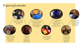 O que eu já executei
Jornada em empresas
de varejo com foco em
beleza, estética
feminina e público
heterogêneo
Brasileiro com MBA
concluído na UCLA
em 2011
Presidentede
uma das
empresasda
Rocket entre
2012 e2013
Professor da ESPM de
cursosde extensão –
Especialista em
comportamento do
consumidor
Empreendedor ao
abrir a Petitebox
em 2013
Bati o record de
captação de
crowndfunding no
Brasil com a
Petitebox em 2015
Nos tornamos
o maior clube
de assinatura
para bebes e
gestantes
Participação na
1ª temporada
sharktank BR
Em 2016
 