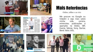 Mais Referências
Me procure no Google ou
linkedin e veja mais sobre
minha vida, carreira,
entrevistas, publicações e
aparições na Globo, SBT,
Exame, Sebrae, Sony, Startse,
Band, Valor, UOL,
Online, offline e ao vivo
 