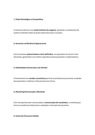 1. Visão Estratégica e Competitiva
A mentoria oferece uma visão holística do negócio, ajudando o profissional de
saúde a entender todas as áreas essenciais para o sucesso.
2. Aumento na Eficiência Operacional
Com processos padronizados e bem definidos, as operações se tornam mais
eficientes, garantindo uma melhor experiência para pacientes e colaboradores.
3. Habilidades Comerciais e de Vendas
O treinamento em vendas consultivas permite ao profissional aumentar a adesão
dos pacientes e melhorar o faturamento da clínica.
4. Marketing Direcionado e Rentável
Com campanhas bem estruturadas e mensuração de resultados, o marketing se
torna um poderoso aliado para a captação e retenção de pacientes.
5. Controle Financeiro Sólido
 