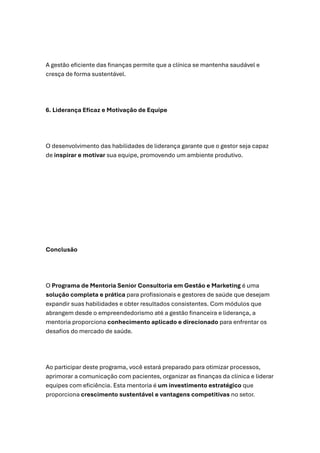 A gestão eficiente das finanças permite que a clínica se mantenha saudável e
cresça de forma sustentável.
6. Liderança Eficaz e Motivação de Equipe
O desenvolvimento das habilidades de liderança garante que o gestor seja capaz
de inspirar e motivar sua equipe, promovendo um ambiente produtivo.
Conclusão
O Programa de Mentoria Senior Consultoria em Gestão e Marketing é uma
solução completa e prática para profissionais e gestores de saúde que desejam
expandir suas habilidades e obter resultados consistentes. Com módulos que
abrangem desde o empreendedorismo até a gestão financeira e liderança, a
mentoria proporciona conhecimento aplicado e direcionado para enfrentar os
desafios do mercado de saúde.
Ao participar deste programa, você estará preparado para otimizar processos,
aprimorar a comunicação com pacientes, organizar as finanças da clínica e liderar
equipes com eficiência. Esta mentoria é um investimento estratégico que
proporciona crescimento sustentável e vantagens competitivas no setor.
 