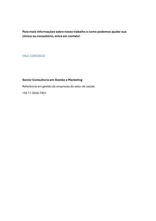 Para mais informações sobre nosso trabalho e como podemos ajudar sua
clínica ou consultório, entre em contato!
FALE CONOSCO
Senior Consultoria em Gestão e Marketing
Referência em gestão de empresas do setor de saúde
+55 11 3254-7451
 