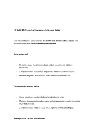 MÓDULO 01: Mercado e Empreendedorismo na Saúde
Este módulo foca na compreensão das dinâmicas do mercado da saúde e no
desenvolvimento de habilidades empreendedoras.
O paciente atual
• Pacientes estão mais informados e exigem atendimento ágil e de
qualidade.
• A importância da experiência do paciente na retenção e fidelização.
• Personalização do atendimento como diferencial competitivo.
Empreendedorismo na saúde
• Como identificar oportunidades e tendências no setor.
• Modelos de negócio inovadores, como clínicas populares e atendimentos
multidisciplinares.
• A importância da visão de longo prazo e planejamento estratégico.
Marca pessoal x Marca institucional
 