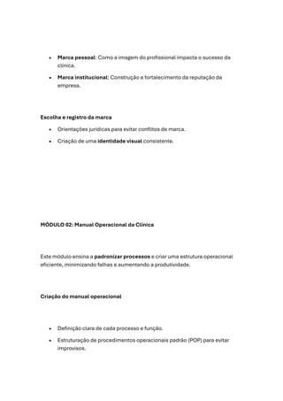 • Marca pessoal: Como a imagem do profissional impacta o sucesso da
clínica.
• Marca institucional: Construção e fortalecimento da reputação da
empresa.
Escolha e registro da marca
• Orientações jurídicas para evitar conflitos de marca.
• Criação de uma identidade visual consistente.
MÓDULO 02: Manual Operacional da Clínica
Este módulo ensina a padronizar processos e criar uma estrutura operacional
eficiente, minimizando falhas e aumentando a produtividade.
Criação do manual operacional
• Definição clara de cada processo e função.
• Estruturação de procedimentos operacionais padrão (POP) para evitar
improvisos.
 
