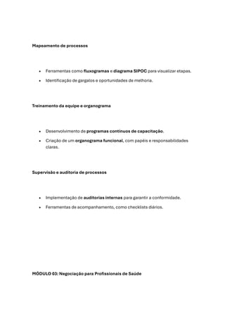 Mapeamento de processos
• Ferramentas como fluxogramas e diagrama SIPOC para visualizar etapas.
• Identificação de gargalos e oportunidades de melhoria.
Treinamento da equipe e organograma
• Desenvolvimento de programas contínuos de capacitação.
• Criação de um organograma funcional, com papéis e responsabilidades
claras.
Supervisão e auditoria de processos
• Implementação de auditorias internas para garantir a conformidade.
• Ferramentas de acompanhamento, como checklists diários.
MÓDULO 03: Negociação para Profissionais de Saúde
 