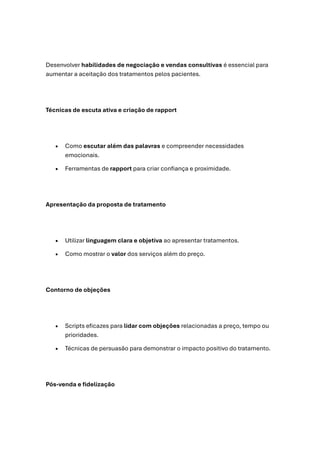 Desenvolver habilidades de negociação e vendas consultivas é essencial para
aumentar a aceitação dos tratamentos pelos pacientes.
Técnicas de escuta ativa e criação de rapport
• Como escutar além das palavras e compreender necessidades
emocionais.
• Ferramentas de rapport para criar confiança e proximidade.
Apresentação da proposta de tratamento
• Utilizar linguagem clara e objetiva ao apresentar tratamentos.
• Como mostrar o valor dos serviços além do preço.
Contorno de objeções
• Scripts eficazes para lidar com objeções relacionadas a preço, tempo ou
prioridades.
• Técnicas de persuasão para demonstrar o impacto positivo do tratamento.
Pós-venda e fidelização
 