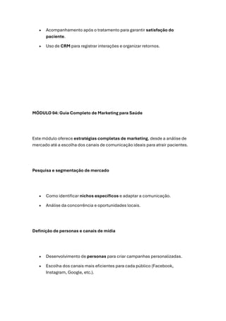 • Acompanhamento após o tratamento para garantir satisfação do
paciente.
• Uso de CRM para registrar interações e organizar retornos.
MÓDULO 04: Guia Completo de Marketing para Saúde
Este módulo oferece estratégias completas de marketing, desde a análise de
mercado até a escolha dos canais de comunicação ideais para atrair pacientes.
Pesquisa e segmentação de mercado
• Como identificar nichos específicos e adaptar a comunicação.
• Análise da concorrência e oportunidades locais.
Definição de personas e canais de mídia
• Desenvolvimento de personas para criar campanhas personalizadas.
• Escolha dos canais mais eficientes para cada público (Facebook,
Instagram, Google, etc.).
 